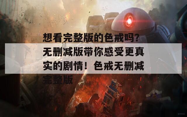 想看完整版的色戒吗？无删减版带你感受更真实的剧情！色戒无删减完整版