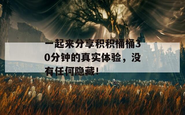 一起来分享积积桶桶30分钟的真实体验，没有任何隐藏！