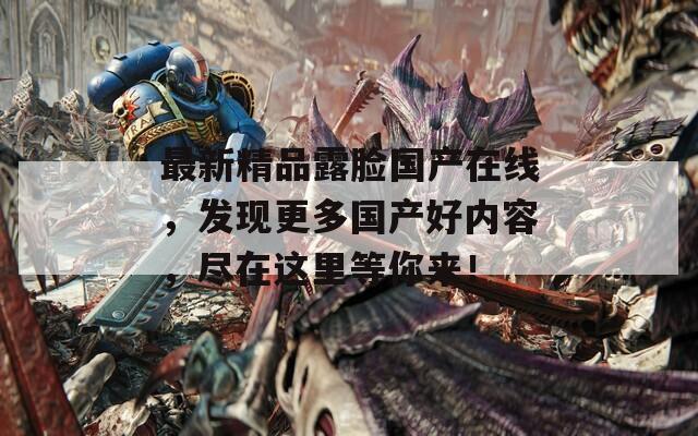 最新精品露脸国产在线，发现更多国产好内容，尽在这里等你来！