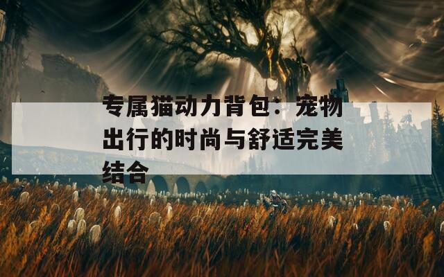 专属猫动力背包：宠物出行的时尚与舒适完美结合