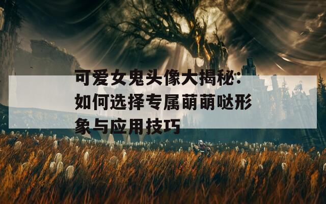 可爱女鬼头像大揭秘：如何选择专属萌萌哒形象与应用技巧