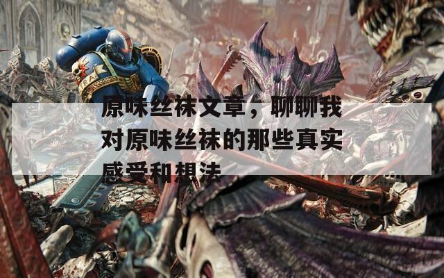 原味丝袜文章，聊聊我对原味丝袜的那些真实感受和想法