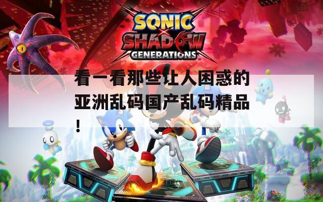 看一看那些让人困惑的亚洲乱码国产乱码精品！