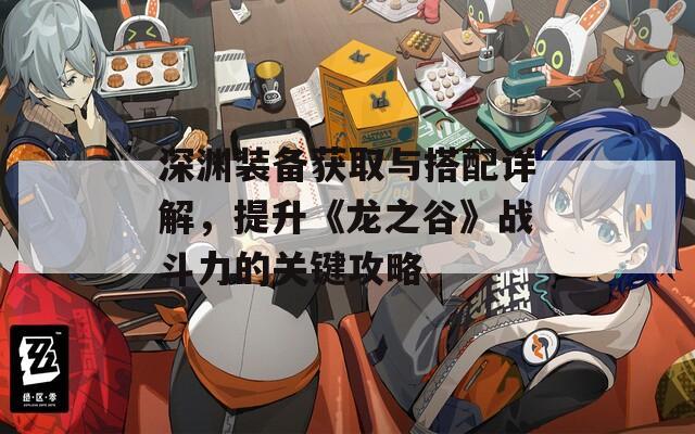 深渊装备获取与搭配详解，提升《龙之谷》战斗力的关键攻略