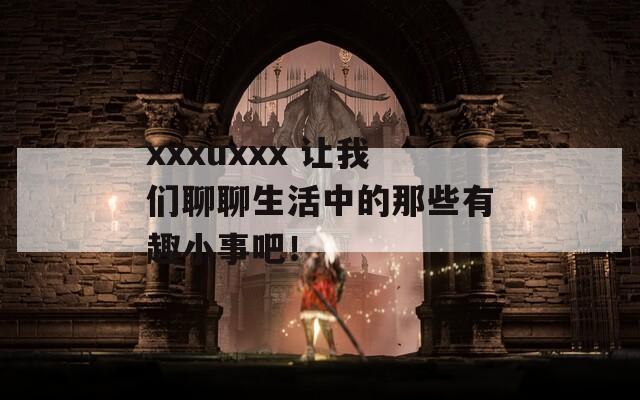 xxxuxxx 让我们聊聊生活中的那些有趣小事吧！