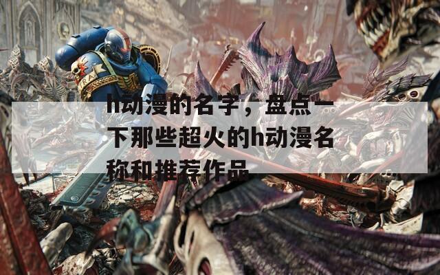 h动漫的名字，盘点一下那些超火的h动漫名称和推荐作品