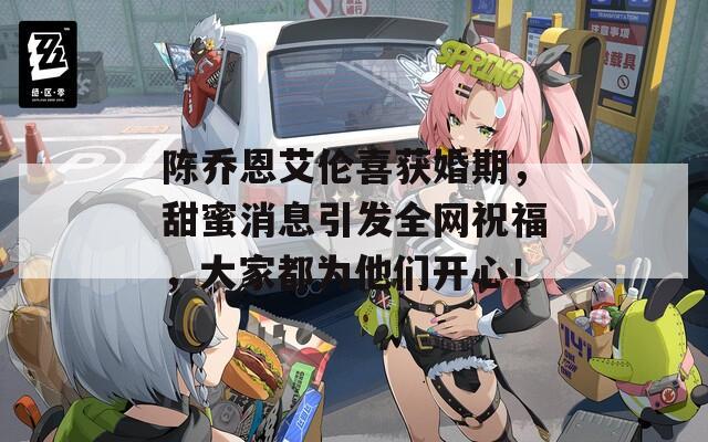 陈乔恩艾伦喜获婚期，甜蜜消息引发全网祝福，大家都为他们开心！