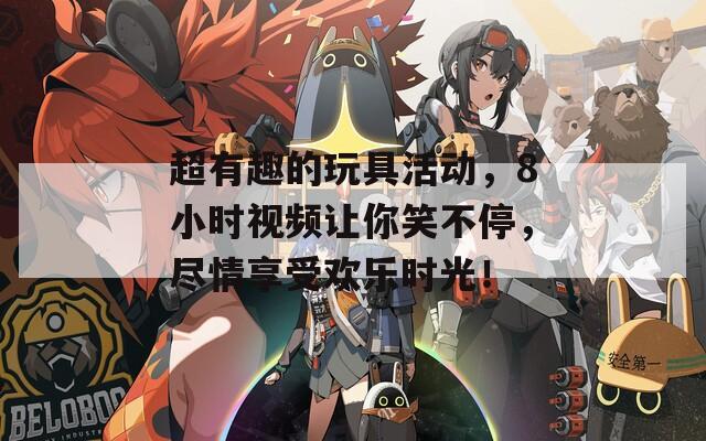 超有趣的玩具活动，8小时视频让你笑不停，尽情享受欢乐时光！