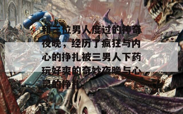 和三位男人度过的神奇夜晚，经历了疯狂与内心的挣扎被三男人下药玩好爽的奇妙夜晚与心灵的挣扎