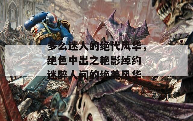 多么迷人的绝代风华，绝色中出之艳影绰约 迷醉人间的绝美风华