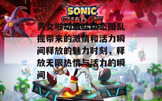 男女啪动最猛动态图乱摇带来的激情和活力瞬间释放的魅力时刻，释放无限热情与活力的瞬间！