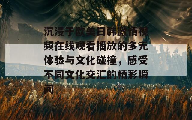 沉浸于欧美日韩激情视频在线观看播放的多元体验与文化碰撞，感受不同文化交汇的精彩瞬间