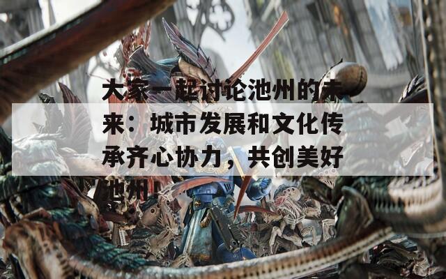 大家一起讨论池州的未来：城市发展和文化传承齐心协力，共创美好池州！