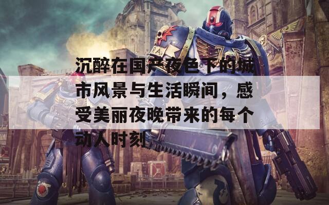 沉醉在国产夜色下的城市风景与生活瞬间，感受美丽夜晚带来的每个动人时刻