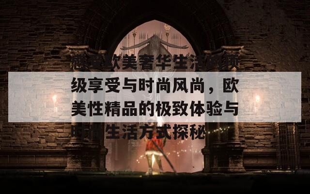 感受欧美奢华生活的顶级享受与时尚风尚，欧美性精品的极致体验与时尚生活方式探秘