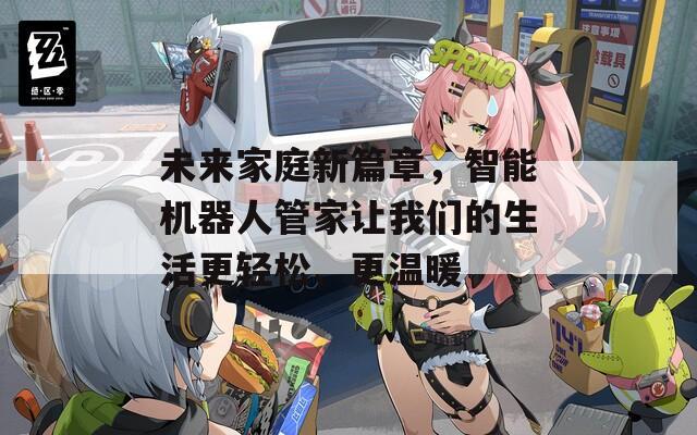 未来家庭新篇章，智能机器人管家让我们的生活更轻松、更温暖