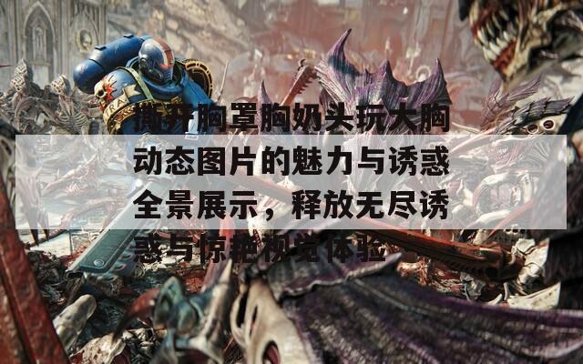 撕开胸罩胸奶头玩大胸动态图片的魅力与诱惑全景展示，释放无尽诱惑与惊艳视觉体验