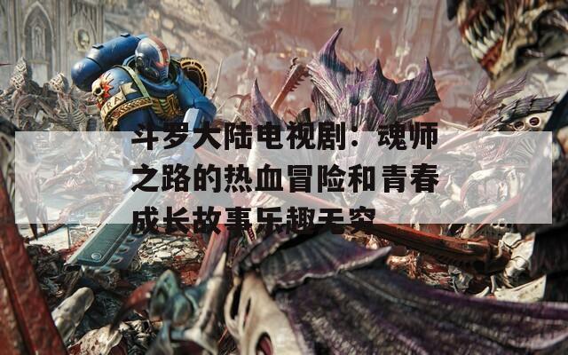 斗罗大陆电视剧：魂师之路的热血冒险和青春成长故事乐趣无穷