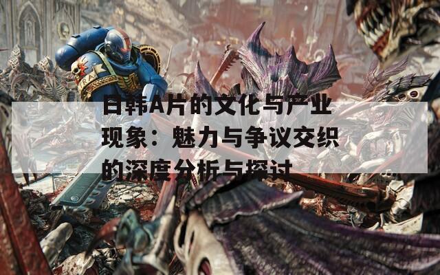 日韩A片的文化与产业现象：魅力与争议交织的深度分析与探讨
