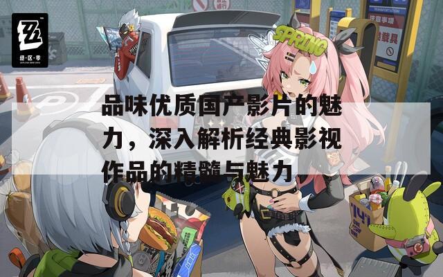 品味优质国产影片的魅力，深入解析经典影视作品的精髓与魅力
