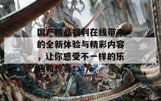 国产精品福利在线带来的全新体验与精彩内容，让你感受不一样的乐趣和惊喜！