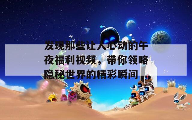 发现那些让人心动的午夜福利视频，带你领略隐秘世界的精彩瞬间
