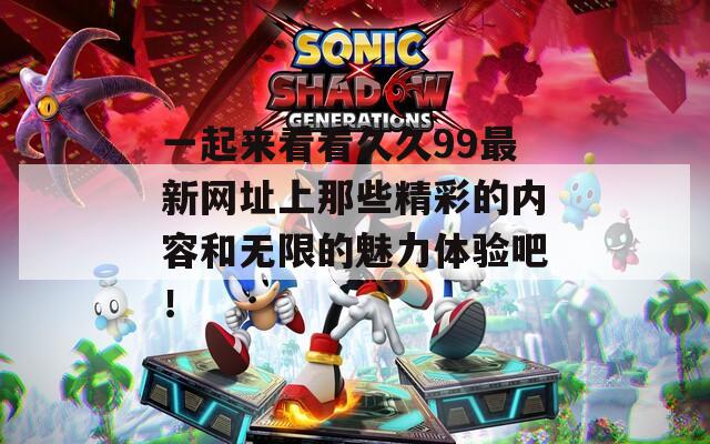 一起来看看久久99最新网址上那些精彩的内容和无限的魅力体验吧！