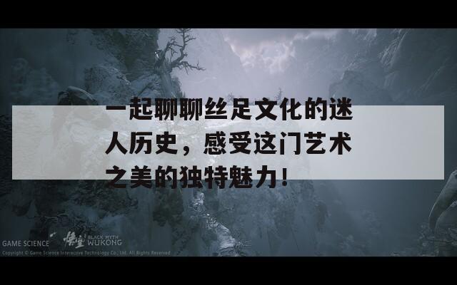 一起聊聊丝足文化的迷人历史，感受这门艺术之美的独特魅力！