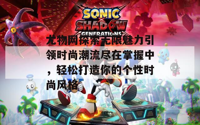 尤物网探索无限魅力引领时尚潮流尽在掌握中，轻松打造你的个性时尚风格