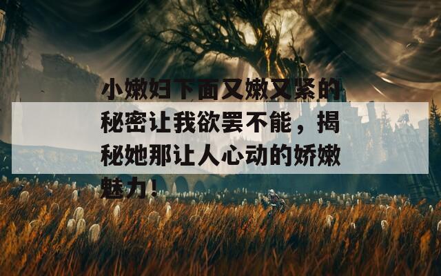 小嫩妇下面又嫩又紧的秘密让我欲罢不能，揭秘她那让人心动的娇嫩魅力！