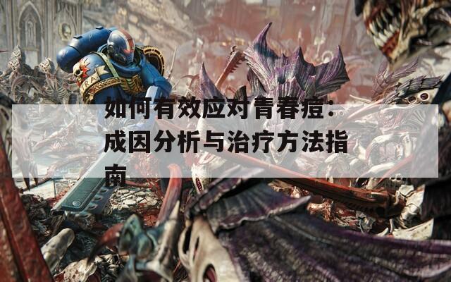 如何有效应对青春痘：成因分析与治疗方法指南