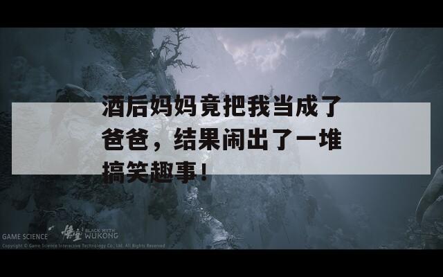 酒后妈妈竟把我当成了爸爸，结果闹出了一堆搞笑趣事！
