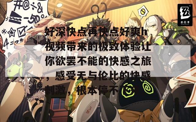 好深快点再快点好爽h视频带来的极致体验让你欲罢不能的快感之旅，感受无与伦比的快感刺激，根本停不下来。
