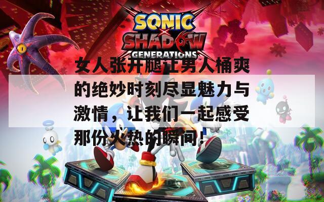 女人张开腿让男人桶爽的绝妙时刻尽显魅力与激情，让我们一起感受那份火热的瞬间！