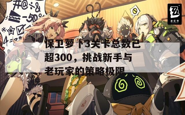 保卫萝卜3关卡总数已超300，挑战新手与老玩家的策略极限