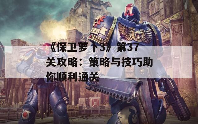 《保卫萝卜3》第37关攻略：策略与技巧助你顺利通关