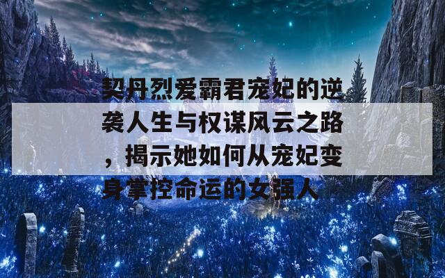契丹烈爱霸君宠妃的逆袭人生与权谋风云之路，揭示她如何从宠妃变身掌控命运的女强人