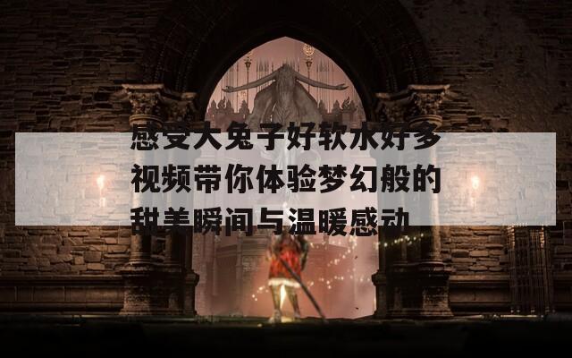 感受大兔子好软水好多视频带你体验梦幻般的甜美瞬间与温暖感动