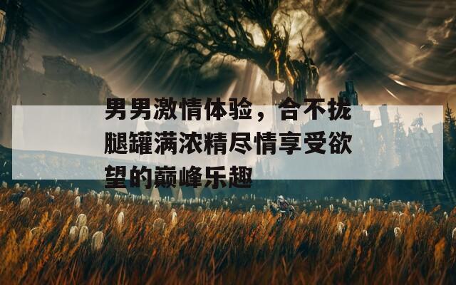 男男激情体验，合不拢腿罐满浓精尽情享受欲望的巅峰乐趣