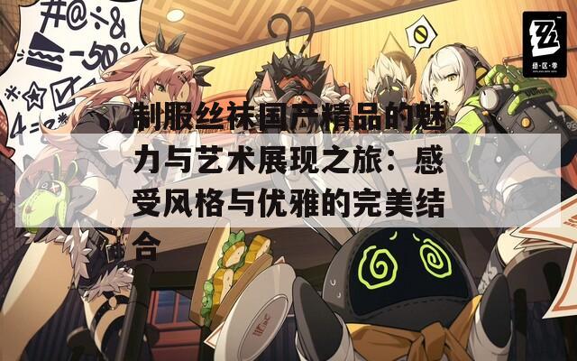 制服丝袜国产精品的魅力与艺术展现之旅：感受风格与优雅的完美结合