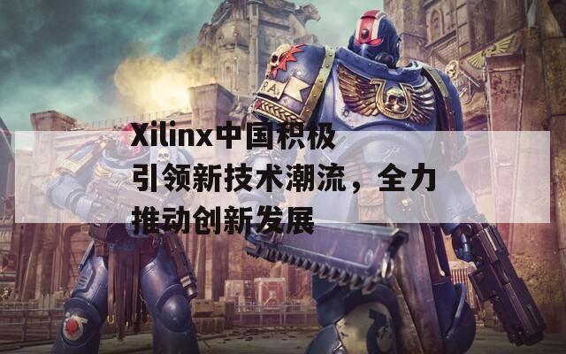 Xilinx中国积极引领新技术潮流，全力推动创新发展