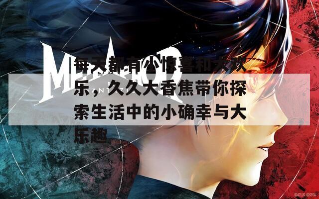 每天都有小惊喜和大欢乐，久久大香焦带你探索生活中的小确幸与大乐趣