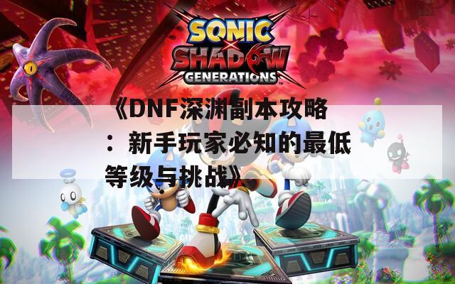 《DNF深渊副本攻略：新手玩家必知的最低等级与挑战》