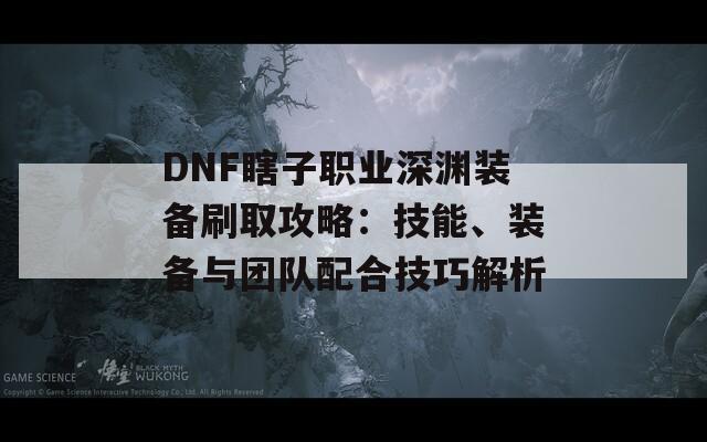 DNF瞎子职业深渊装备刷取攻略：技能、装备与团队配合技巧解析