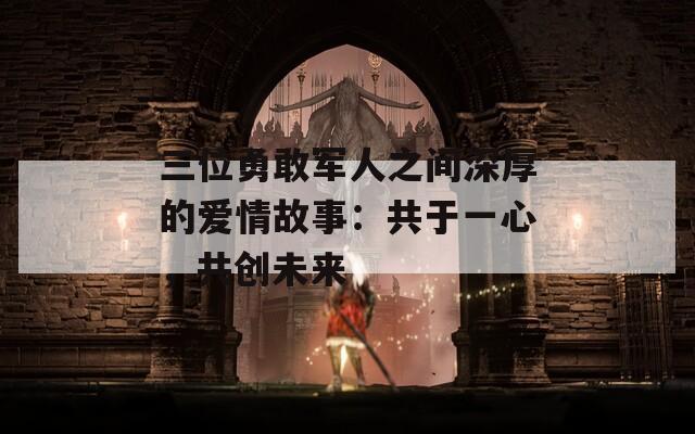 三位勇敢军人之间深厚的爱情故事：共于一心，共创未来