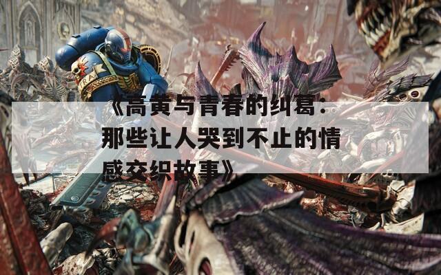 《高黄与青春的纠葛：那些让人哭到不止的情感交织故事》