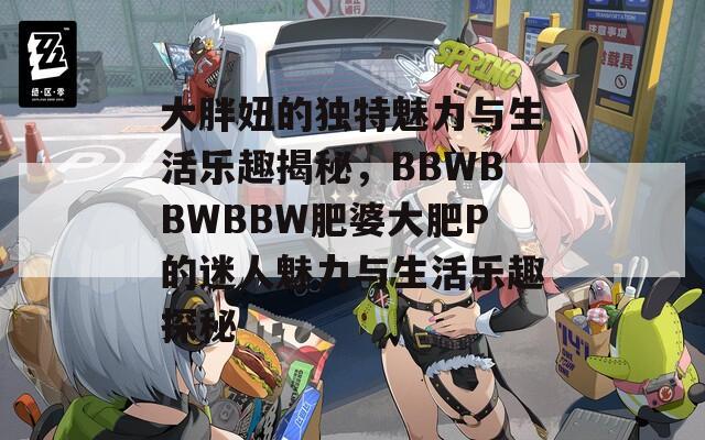 大胖妞的独特魅力与生活乐趣揭秘，BBWBBWBBW肥婆大肥P的迷人魅力与生活乐趣探秘