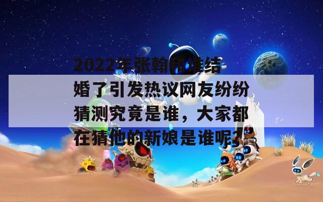 2022年张翰和谁结婚了引发热议网友纷纷猜测究竟是谁，大家都在猜他的新娘是谁呢？