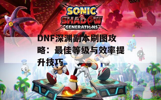 DNF深渊副本刷图攻略：最佳等级与效率提升技巧