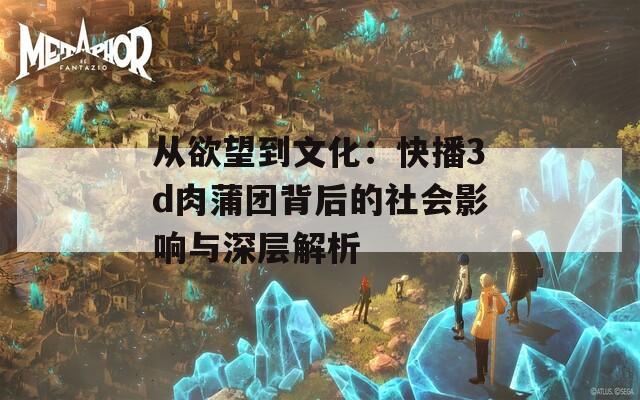 从欲望到文化：快播3d肉蒲团背后的社会影响与深层解析